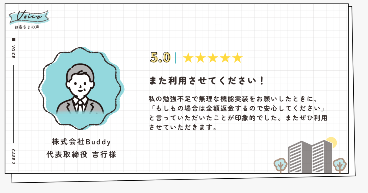 評価5.0(5段階評価)株式会社Buddy代表取締役吉行様。また利用させてください!私の勉強不足で無理な機能実装をお願いしたときに、「もしもの場合は全額返金するので安心してください」と言っていただいたことが印象的でした。またぜひ利用させていただきます。