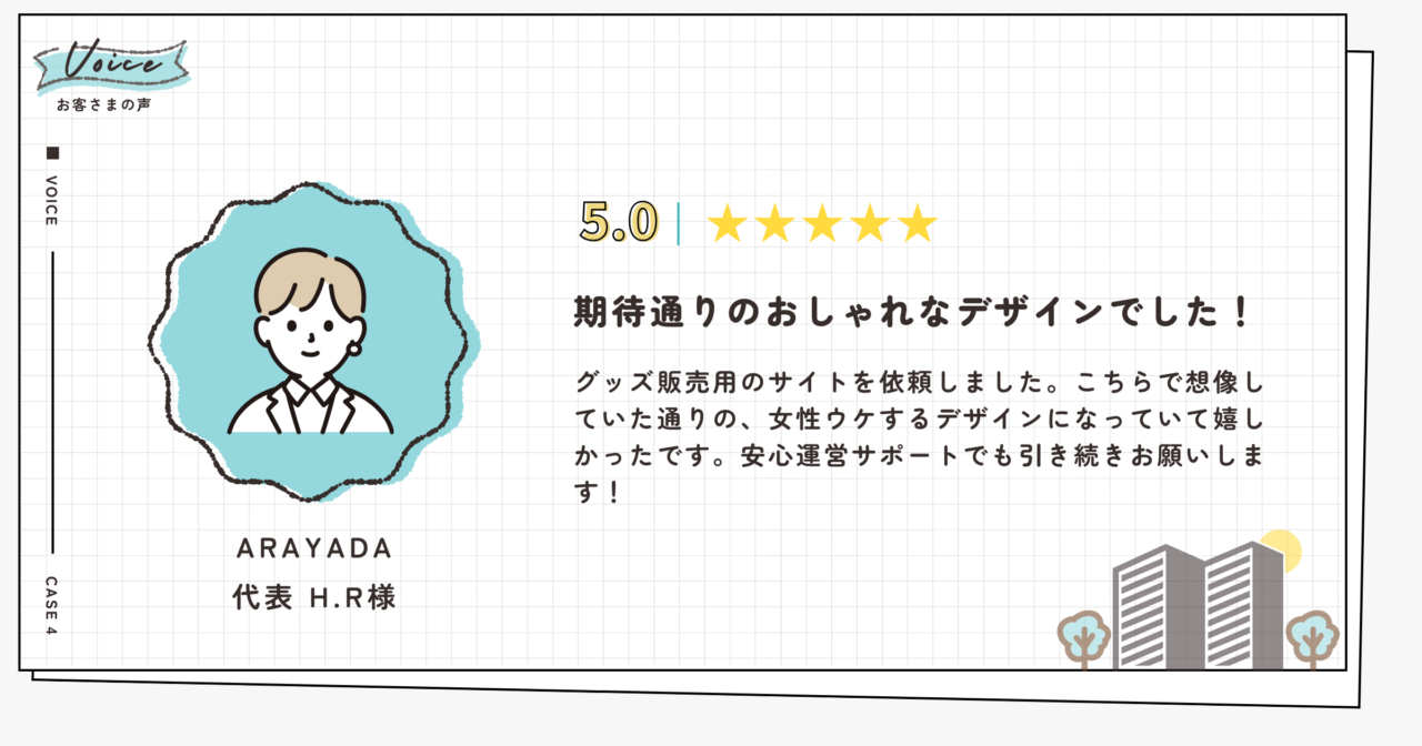 評価5.0(5段階評価)ARAYADA代表H.R様。期待通りおしゃれなデザインでした!グッズ販売用のサイトを依頼しました。こちらで想像していた通りの、女性ウケするデザインになっていて嬉しかったです。安心運営サポートでも引き続きお願いします!